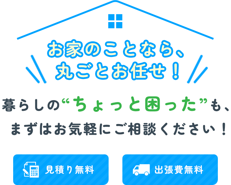 お家のことなら、丸ごとお任せ！ | 暮らしの“ちょっと困った”も、まずはお気軽にご相談ください！